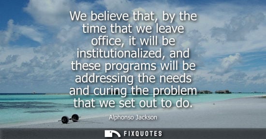 Small: We believe that, by the time that we leave office, it will be institutionalized, and these programs will be ad