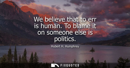 Small: We believe that to err is human. To blame it on someone else is politics