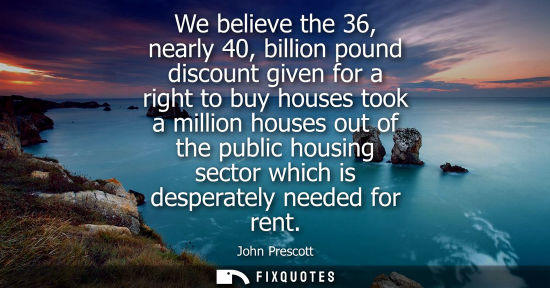 Small: We believe the 36, nearly 40, billion pound discount given for a right to buy houses took a million hou
