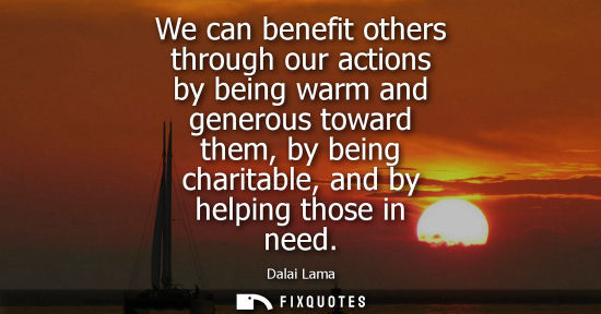 Small: We can benefit others through our actions by being warm and generous toward them, by being charitable, and by 
