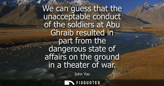 Small: We can guess that the unacceptable conduct of the soldiers at Abu Ghraib resulted in part from the dangerous s