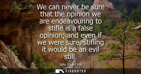 Small: We can never be sure that the opinion we are endeavouring to stifle is a false opinion and even if we w
