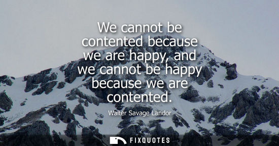 Small: We cannot be contented because we are happy, and we cannot be happy because we are contented
