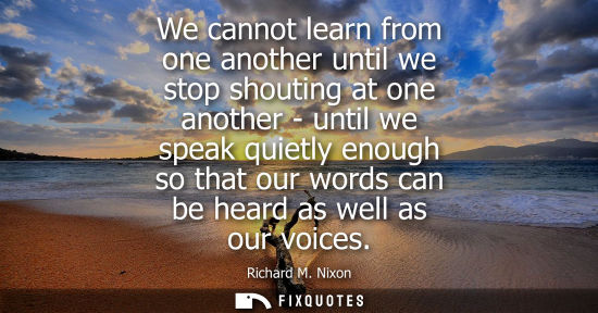 Small: We cannot learn from one another until we stop shouting at one another - until we speak quietly enough 