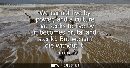 Small: We cannot live by power, and a culture that seeks to live by it becomes brutal and sterile. But we can 