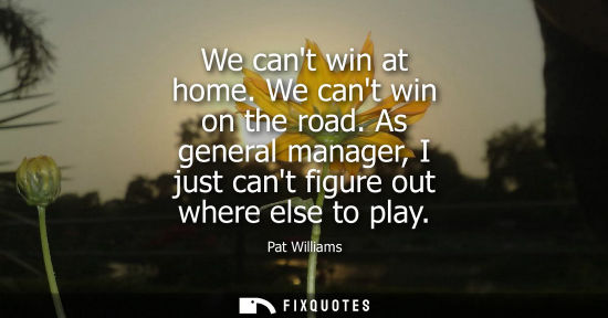 Small: We cant win at home. We cant win on the road. As general manager, I just cant figure out where else to 