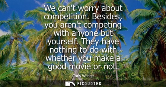 Small: We cant worry about competition. Besides, you arent competing with anyone but yourself. They have nothi
