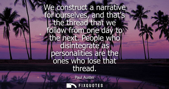 Small: We construct a narrative for ourselves, and thats the thread that we follow from one day to the next.