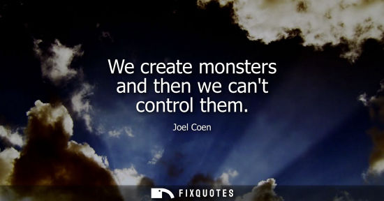 Small: We create monsters and then we cant control them
