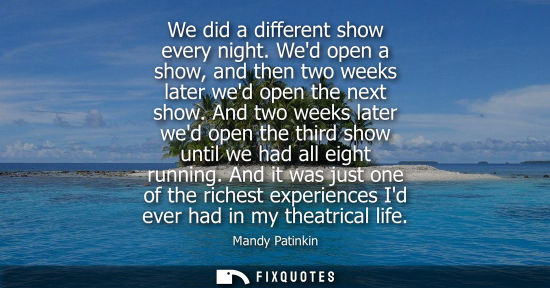 Small: We did a different show every night. Wed open a show, and then two weeks later wed open the next show.