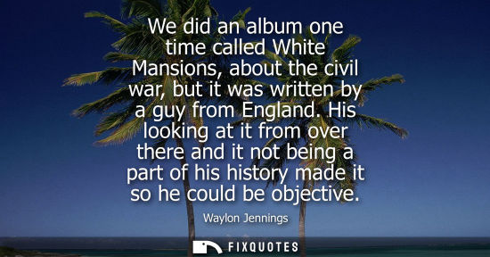 Small: We did an album one time called White Mansions, about the civil war, but it was written by a guy from E