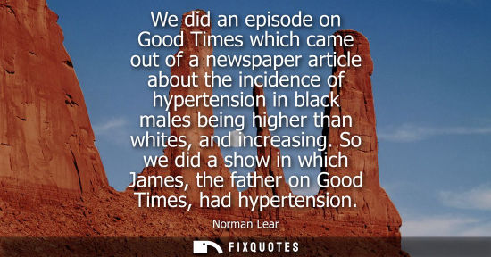 Small: We did an episode on Good Times which came out of a newspaper article about the incidence of hypertensi