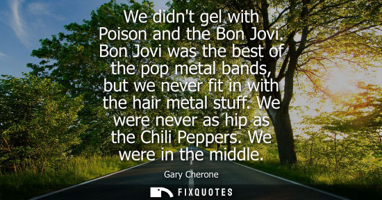 Small: We didnt gel with Poison and the Bon Jovi. Bon Jovi was the best of the pop metal bands, but we never fit in w