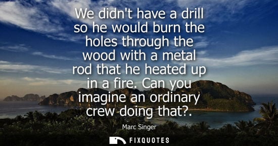 Small: We didnt have a drill so he would burn the holes through the wood with a metal rod that he heated up in