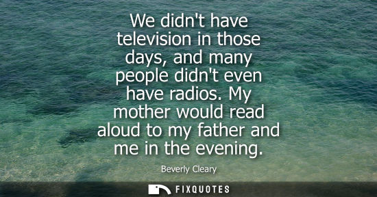 Small: We didnt have television in those days, and many people didnt even have radios. My mother would read al
