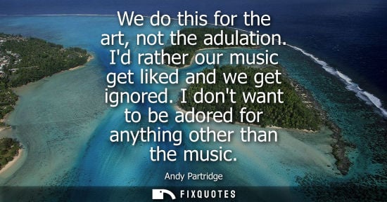 Small: We do this for the art, not the adulation. Id rather our music get liked and we get ignored. I dont wan