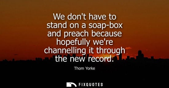 Small: We dont have to stand on a soap-box and preach because hopefully were channelling it through the new re