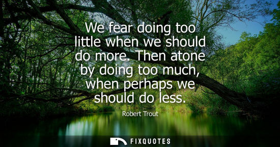 Small: We fear doing too little when we should do more. Then atone by doing too much, when perhaps we should d