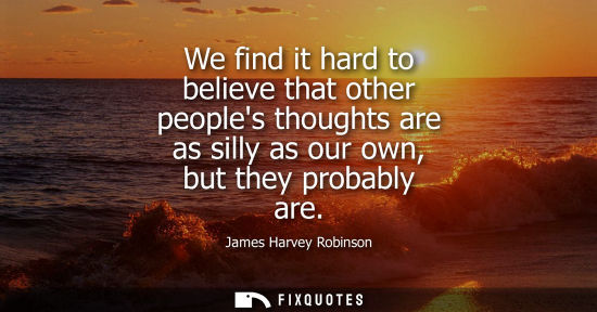 Small: We find it hard to believe that other peoples thoughts are as silly as our own, but they probably are