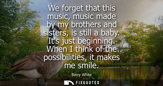 Small: We forget that this music, music made by my brothers and sisters, is still a baby. Its just beginning. When I 