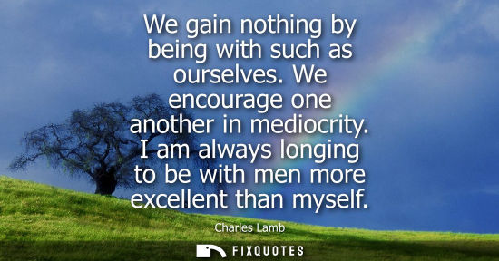 Small: We gain nothing by being with such as ourselves. We encourage one another in mediocrity. I am always lo