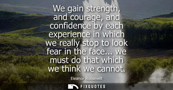 Small: We gain strength, and courage, and confidence by each experience in which we really stop to look fear in the f