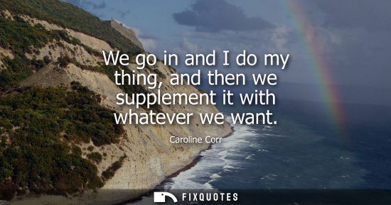 Small: We go in and I do my thing, and then we supplement it with whatever we want