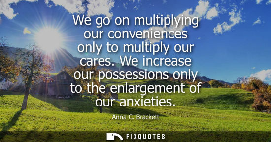 Small: We go on multiplying our conveniences only to multiply our cares. We increase our possessions only to t