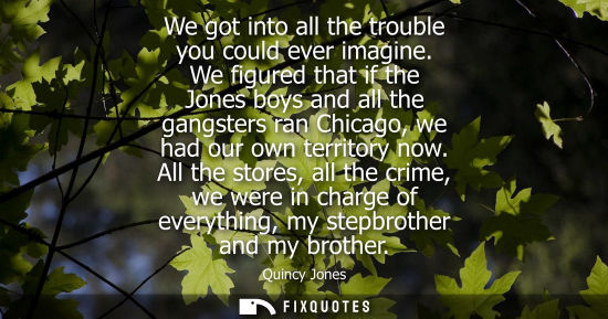 Small: We got into all the trouble you could ever imagine. We figured that if the Jones boys and all the gangsters ra