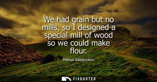 Small: We had grain but no mills, so I designed a special mill of wood so we could make flour