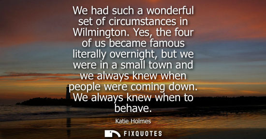 Small: We had such a wonderful set of circumstances in Wilmington. Yes, the four of us became famous literally overni