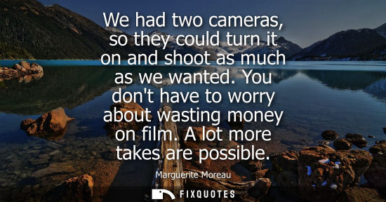 Small: We had two cameras, so they could turn it on and shoot as much as we wanted. You dont have to worry abo