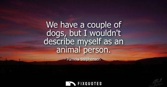 Small: We have a couple of dogs, but I wouldnt describe myself as an animal person