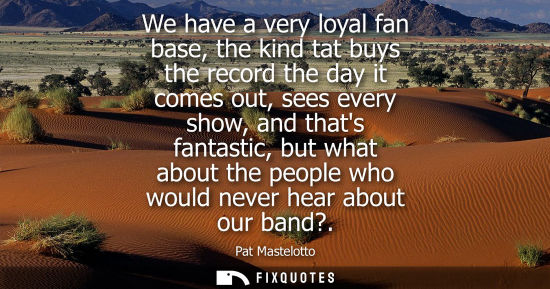 Small: We have a very loyal fan base, the kind tat buys the record the day it comes out, sees every show, and 
