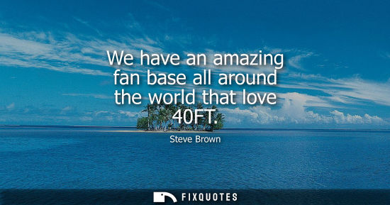 Small: We have an amazing fan base all around the world that love 40FT