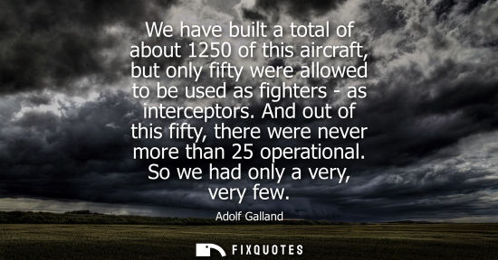 Small: We have built a total of about 1250 of this aircraft, but only fifty were allowed to be used as fighter