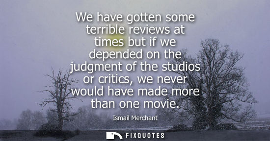 Small: We have gotten some terrible reviews at times but if we depended on the judgment of the studios or crit