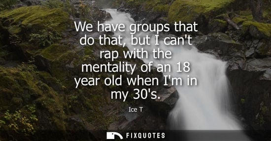 Small: We have groups that do that, but I cant rap with the mentality of an 18 year old when Im in my 30s