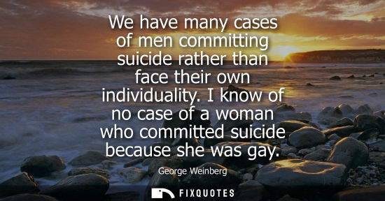 Small: We have many cases of men committing suicide rather than face their own individuality. I know of no cas