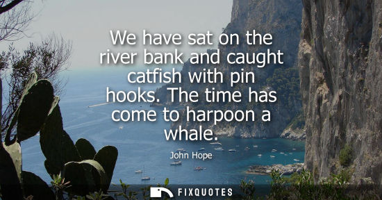 Small: We have sat on the river bank and caught catfish with pin hooks. The time has come to harpoon a whale