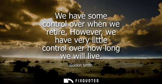 Small: We have some control over when we retire. However, we have very little control over how long we will li