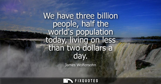 Small: We have three billion people, half the worlds population today, living on less than two dollars a day