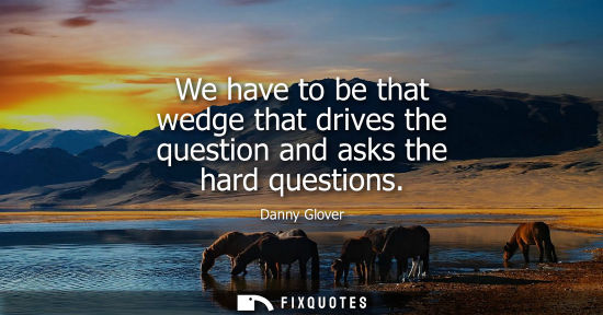Small: We have to be that wedge that drives the question and asks the hard questions