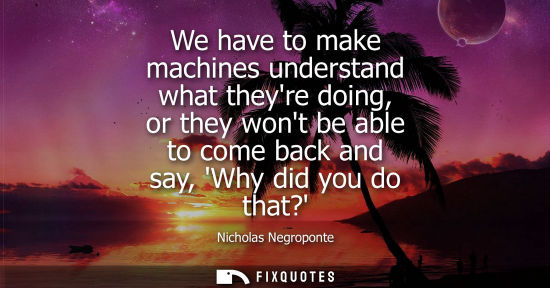 Small: We have to make machines understand what theyre doing, or they wont be able to come back and say, Why d