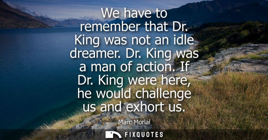 Small: We have to remember that Dr. King was not an idle dreamer. Dr. King was a man of action. If Dr. King we