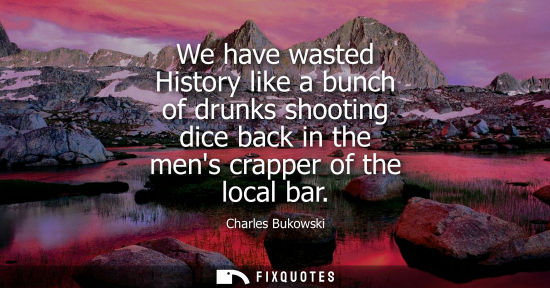 Small: We have wasted History like a bunch of drunks shooting dice back in the mens crapper of the local bar