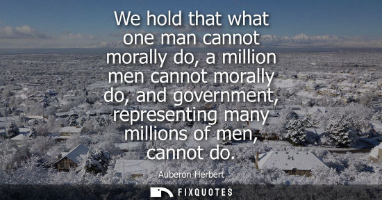 Small: We hold that what one man cannot morally do, a million men cannot morally do, and government, represent
