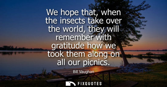Small: We hope that, when the insects take over the world, they will remember with gratitude how we took them along o