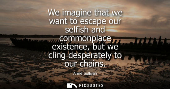 Small: We imagine that we want to escape our selfish and commonplace existence, but we cling desperately to ou