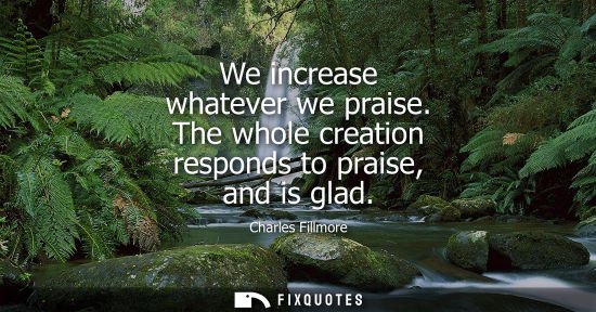 Small: We increase whatever we praise. The whole creation responds to praise, and is glad